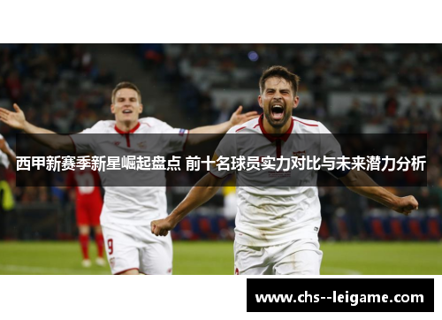 西甲新赛季新星崛起盘点 前十名球员实力对比与未来潜力分析