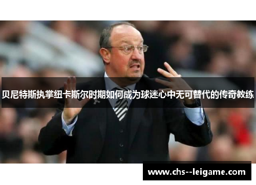 贝尼特斯执掌纽卡斯尔时期如何成为球迷心中无可替代的传奇教练