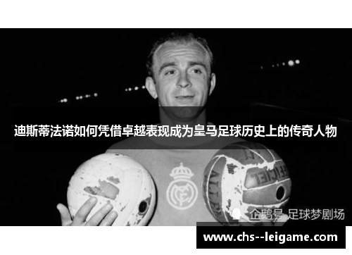 迪斯蒂法诺如何凭借卓越表现成为皇马足球历史上的传奇人物