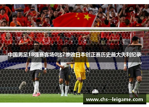 中国男足18强赛客场0比7惨败日本创正赛历史最大失利纪录